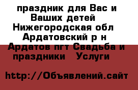 праздник для Вас и Ваших детей - Нижегородская обл., Ардатовский р-н, Ардатов пгт Свадьба и праздники » Услуги   